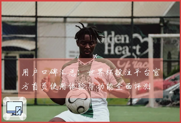 用户口碑汇总：世界杯投注平台官方首页使用体验与功能全面评测