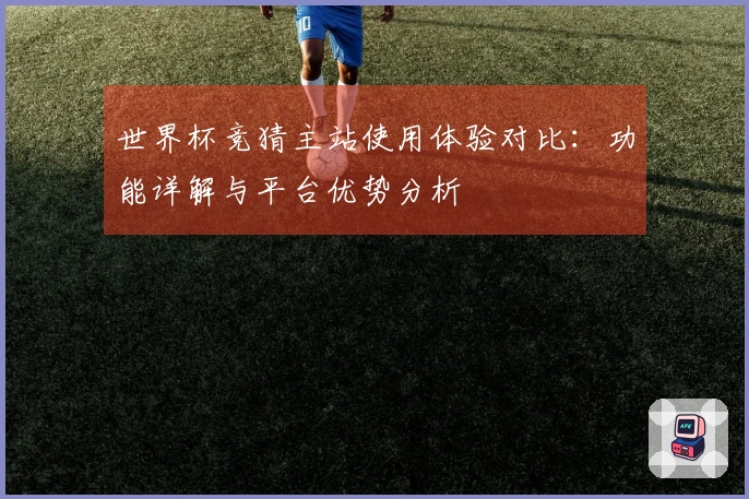 世界杯竞猜主站使用体验对比：功能详解与平台优势分析